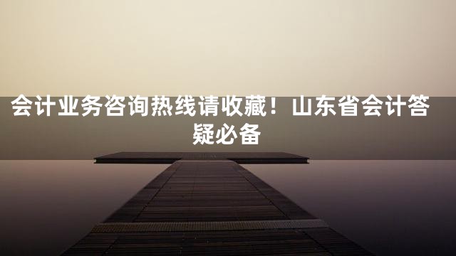 会计业务咨询热线请收藏！山东省会计答疑必备