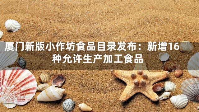 厦门新版小作坊食品目录发布：新增16种允许生产加工食品