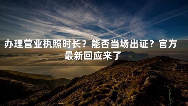 办理营业执照时长？能否当场出证？官方最新回应来了