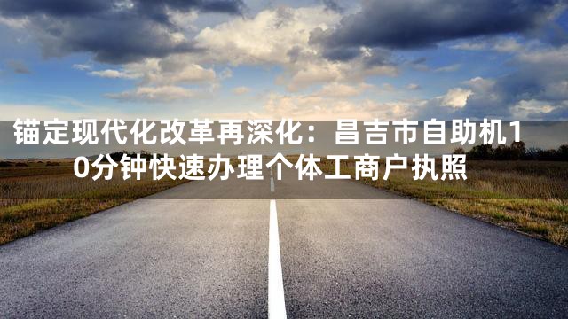 锚定现代化改革再深化：昌吉市自助机10分钟快速办理个体工商户执照