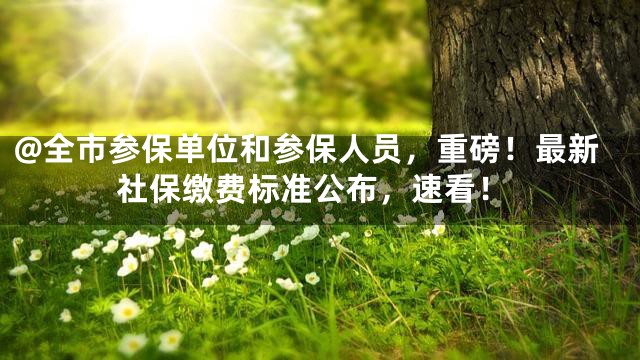 @全市参保单位和参保人员，重磅！最新社保缴费标准公布，速看！