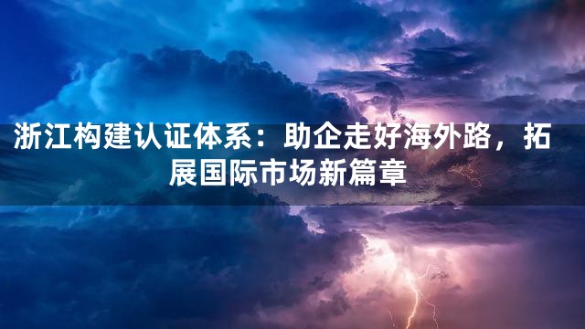 浙江构建认证体系：助企走好海外路，拓展国际市场新篇章