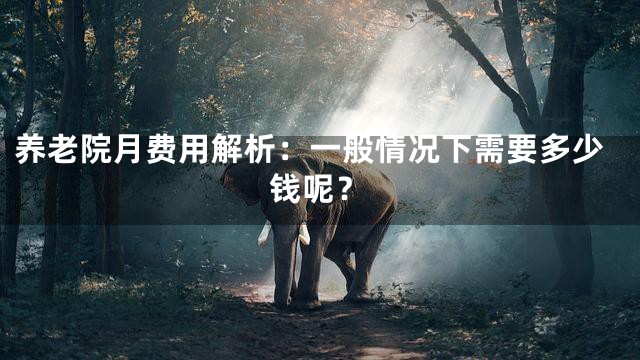 养老院月费用解析：一般情况下需要多少钱呢？