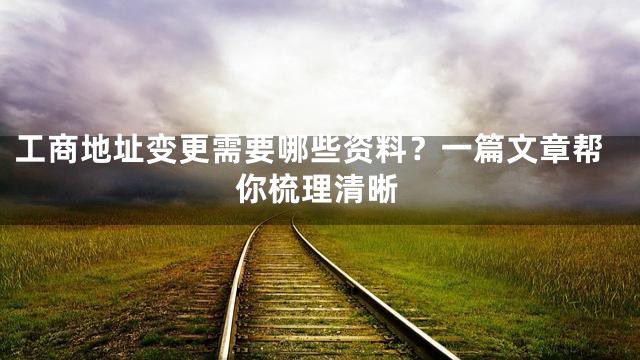工商地址变更需要哪些资料？一篇文章帮你梳理清晰