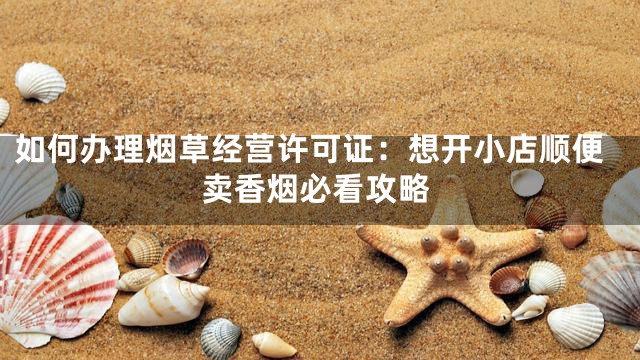 如何办理烟草经营许可证：想开小店顺便卖香烟必看攻略