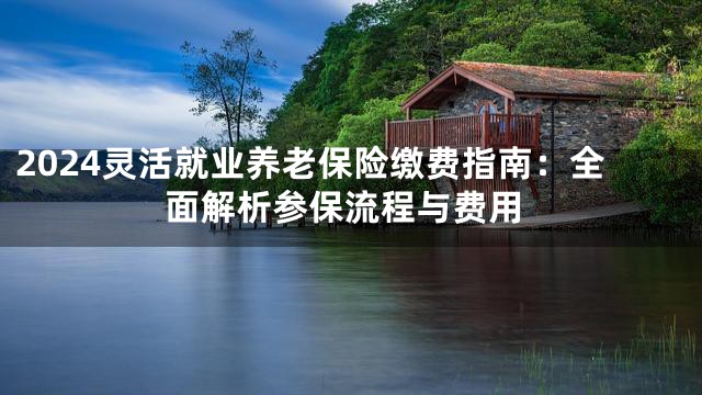 2024灵活就业养老保险缴费指南：全面解析参保流程与费用