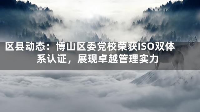 区县动态：博山区委党校荣获ISO双体系认证，展现卓越管理实力