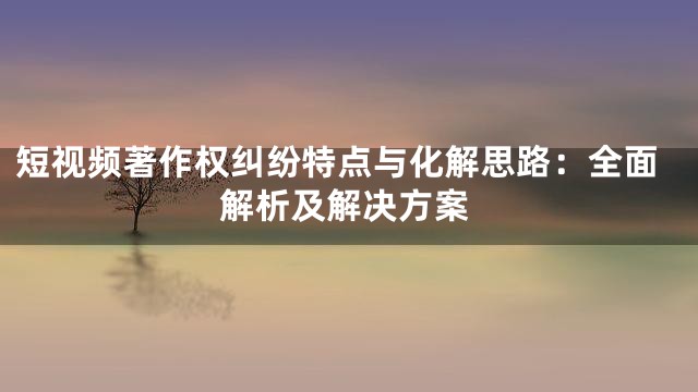 短视频著作权纠纷特点与化解思路：全面解析及解决方案