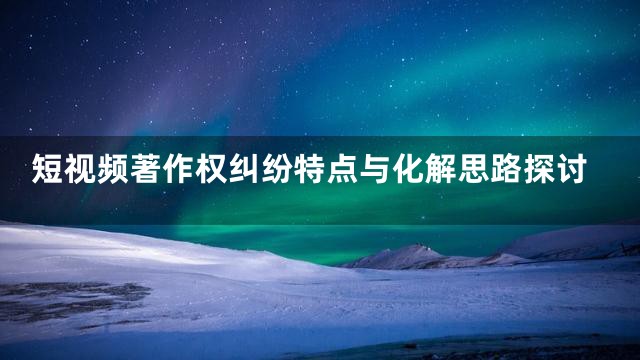 短视频著作权纠纷特点与化解思路探讨