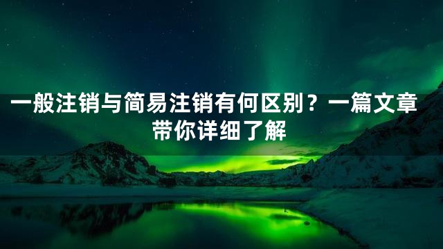 一般注销与简易注销有何区别？一篇文章带你详细了解