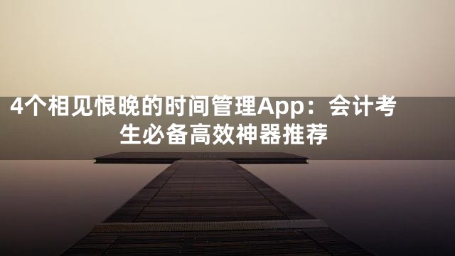 4个相见恨晚的时间管理App：会计考生必备高效神器推荐