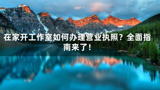 在家开工作室如何办理营业执照？全面指南来了！
