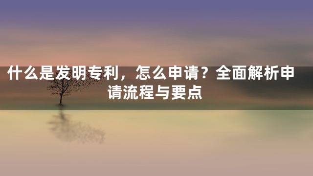 什么是发明专利，怎么申请？全面解析申请流程与要点