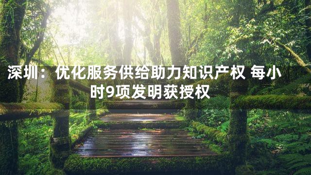深圳：优化服务供给助力知识产权 每小时9项发明获授权