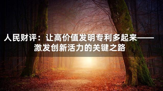 人民财评：让高价值发明专利多起来——激发创新活力的关键之路