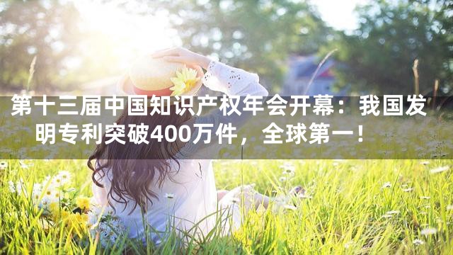 第十三届中国知识产权年会开幕：我国发明专利突破400万件，全球第一！