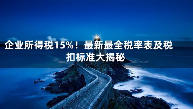 企业所得税15%！最新最全税率表及税扣标准大揭秘