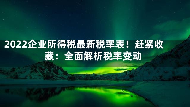2022企业所得税最新税率表！赶紧收藏：全面解析税率变动