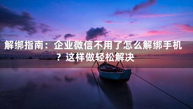 解绑指南：企业微信不用了怎么解绑手机？这样做轻松解决