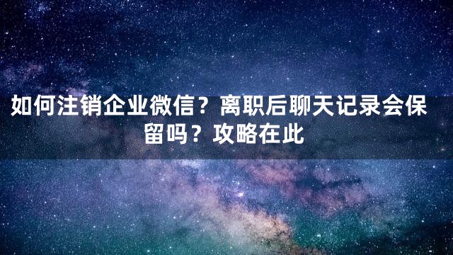 如何注销企业微信？离职后聊天记录会保留吗？攻略在此