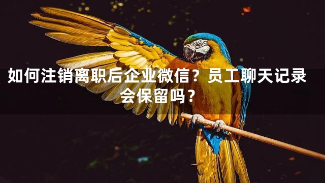 如何注销离职后企业微信？员工聊天记录会保留吗？
