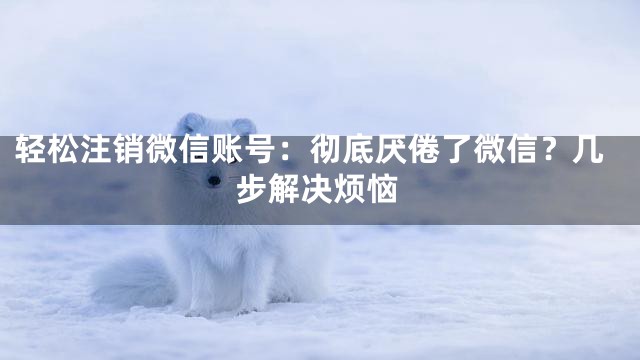 轻松注销微信账号：彻底厌倦了微信？几步解决烦恼