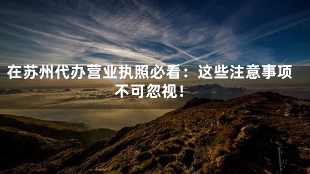 在苏州代办营业执照必看：这些注意事项不可忽视！