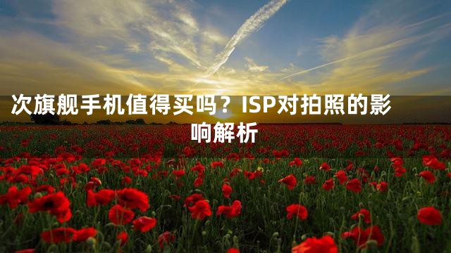 次旗舰手机值得买吗？ISP对拍照的影响解析
