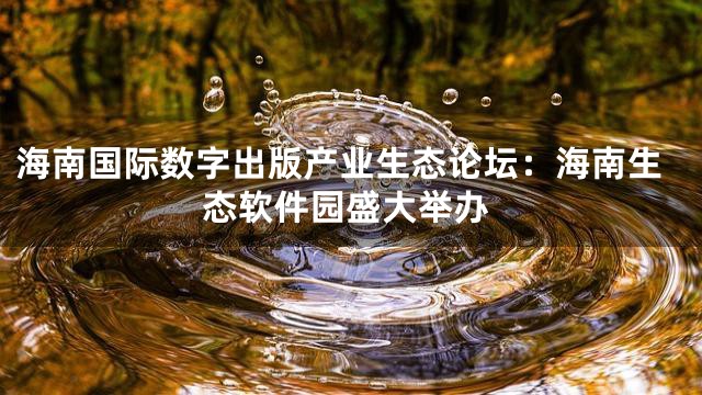 海南国际数字出版产业生态论坛：海南生态软件园盛大举办