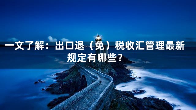 一文了解：出口退（免）税收汇管理最新规定有哪些？