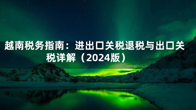 越南税务指南：进出口关税退税与出口关税详解（2024版）