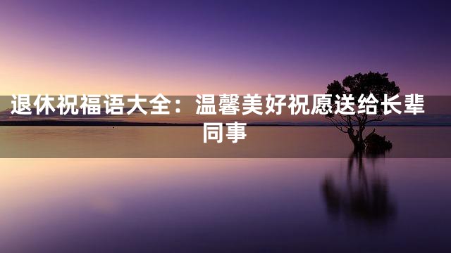 退休祝福语大全：温馨美好祝愿送给长辈同事