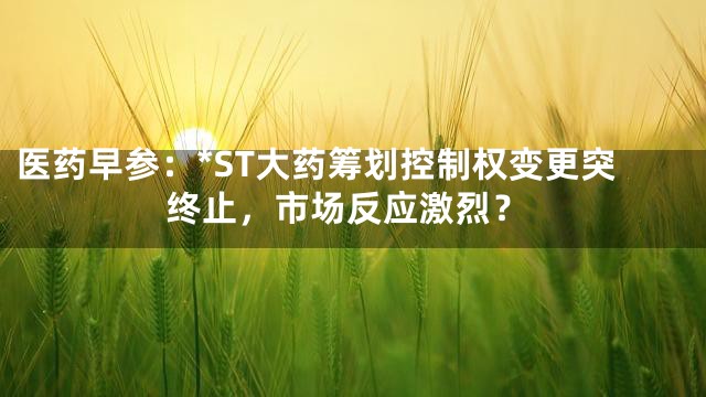 医药早参：*ST大药筹划控制权变更突终止，市场反应激烈？