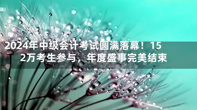 2024年中级会计考试圆满落幕！152万考生参与，年度盛事完美结束