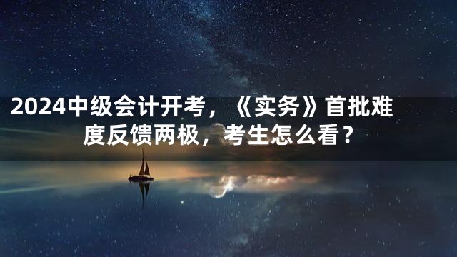 2024中级会计开考，《实务》首批难度反馈两极，考生怎么看？