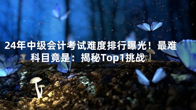 24年中级会计考试难度排行曝光！最难科目竟是：揭秘Top1挑战