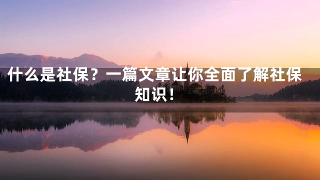 什么是社保？一篇文章让你全面了解社保知识！