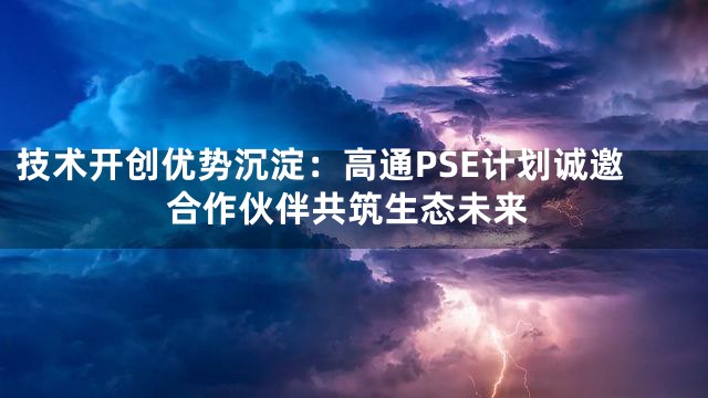 技术开创优势沉淀：高通PSE计划诚邀合作伙伴共筑生态未来