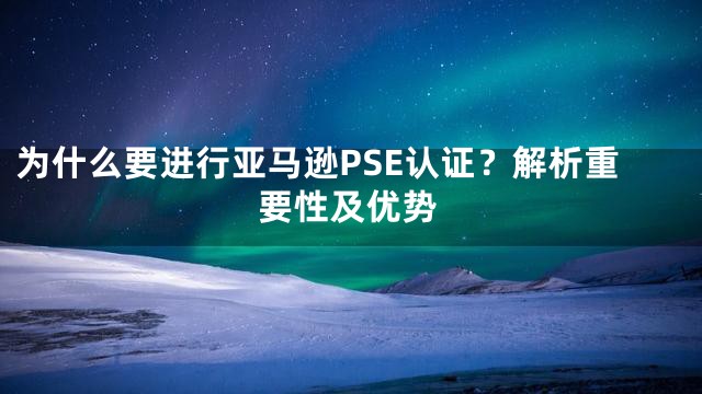 为什么要进行亚马逊PSE认证？解析重要性及优势