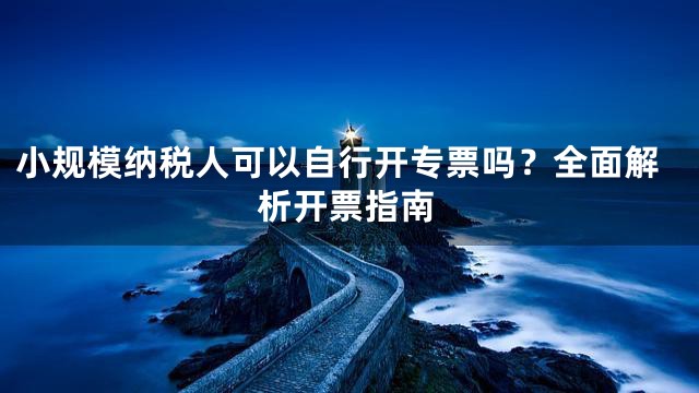 小规模纳税人可以自行开专票吗？全面解析开票指南