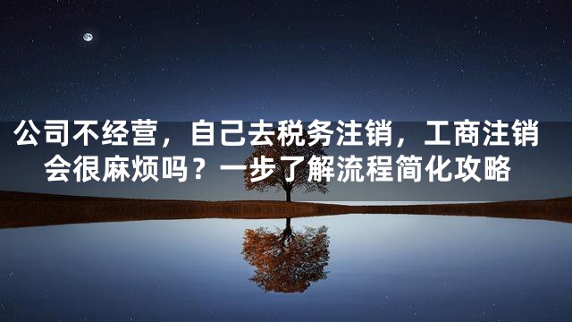 公司不经营，自己去税务注销，工商注销会很麻烦吗？一步了解流程简化攻略