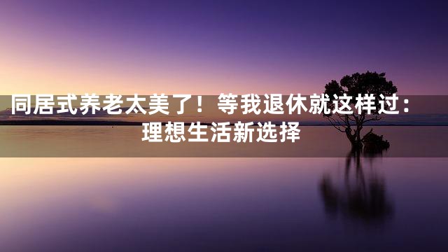 同居式养老太美了！等我退休就这样过：理想生活新选择