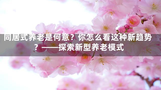 同居式养老是何意？你怎么看这种新趋势？——探索新型养老模式