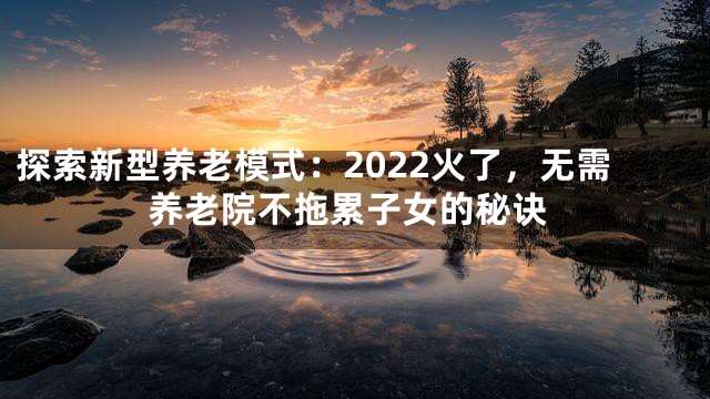 探索新型养老模式：2022火了，无需养老院不拖累子女的秘诀