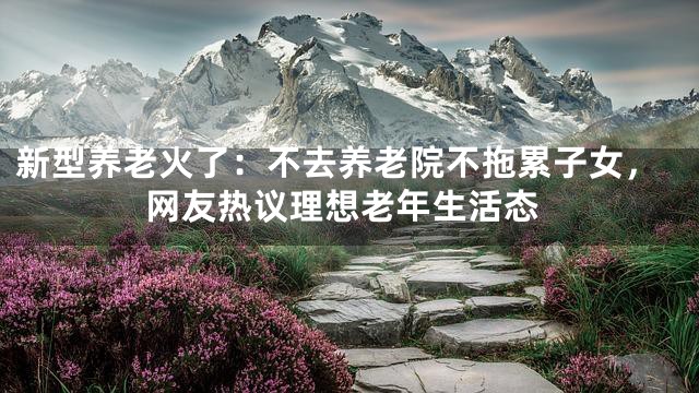 新型养老火了：不去养老院不拖累子女，网友热议理想老年生活态