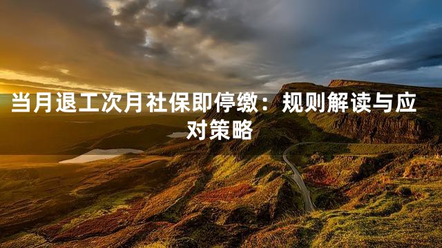 当月退工次月社保即停缴：规则解读与应对策略
