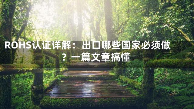 ROHS认证详解：出口哪些国家必须做？一篇文章搞懂
