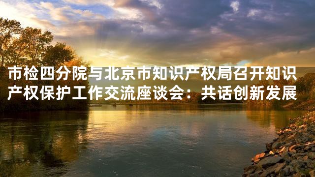 市检四分院与北京市知识产权局召开知识产权保护工作交流座谈会：共话创新发展
