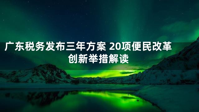 广东税务发布三年方案 20项便民改革创新举措解读