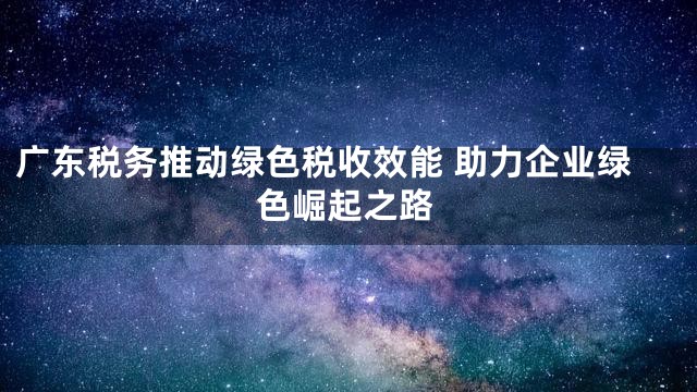 广东税务推动绿色税收效能 助力企业绿色崛起之路